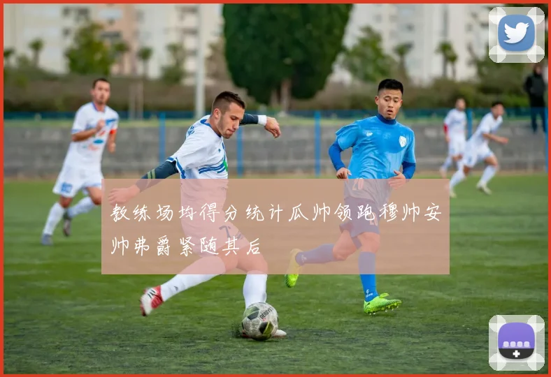 教练场均得分统计瓜帅领跑穆帅安帅弗爵紧随其后