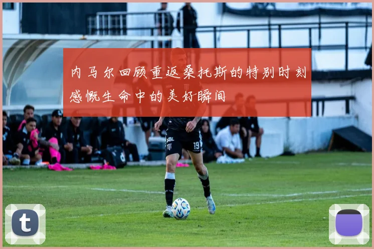 内马尔回顾重返桑托斯的特别时刻感慨生命中的美好瞬间