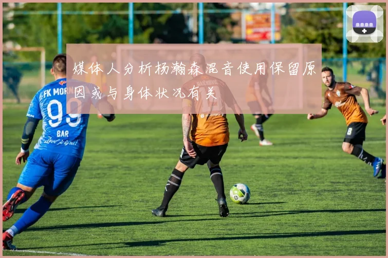 媒体人分析杨瀚森混音使用保留原因或与身体状况有关