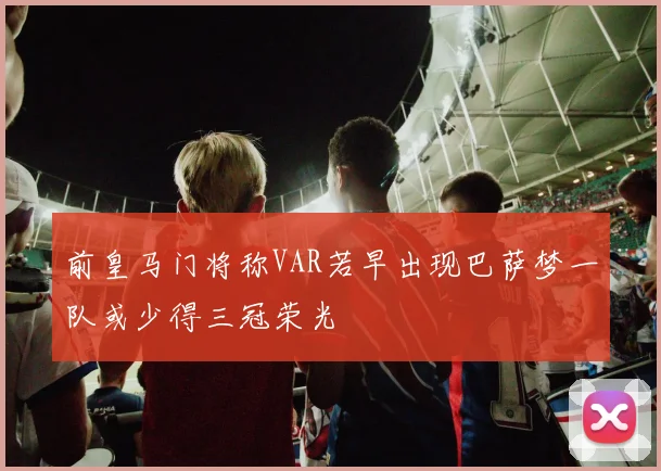前皇马门将称VAR若早出现巴萨梦一队或少得三冠荣光