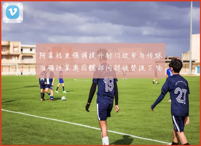 阿莱格里强调提升射门效率与传球准确性莱奥因髋部问题被替换下场