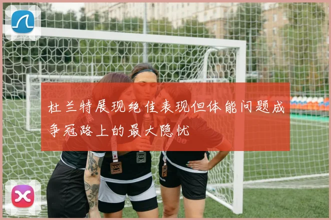 杜兰特展现绝佳表现但体能问题成争冠路上的最大隐忧