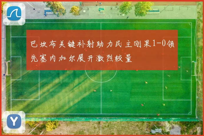 巴坎布关键补射助力民主刚果1-0领先塞内加尔展开激烈较量