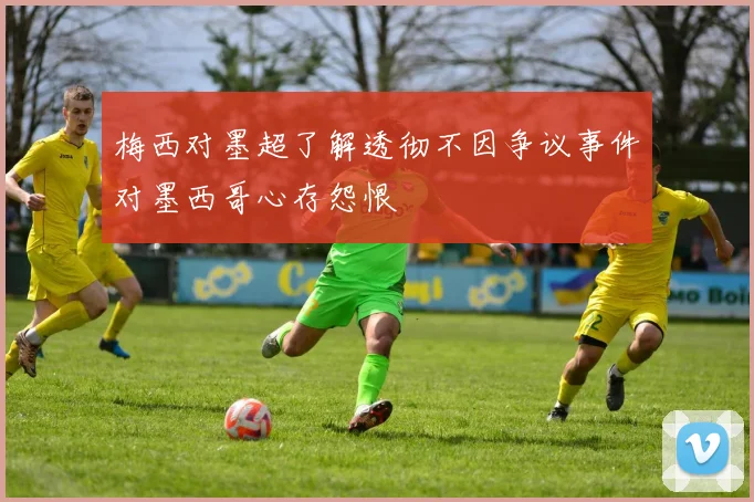 梅西对墨超了解透彻不因争议事件对墨西哥心存怨恨