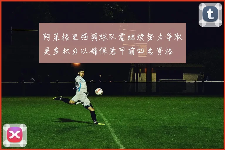阿莱格里强调球队需继续努力争取更多积分以确保意甲前四名资格