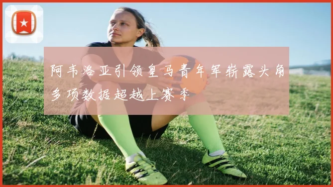 阿韦洛亚引领皇马青年军崭露头角多项数据超越上赛季