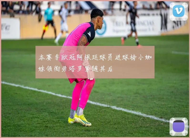 本赛季欧冠阿根廷球员进球榜小蜘蛛领衔劳塔罗紧随其后