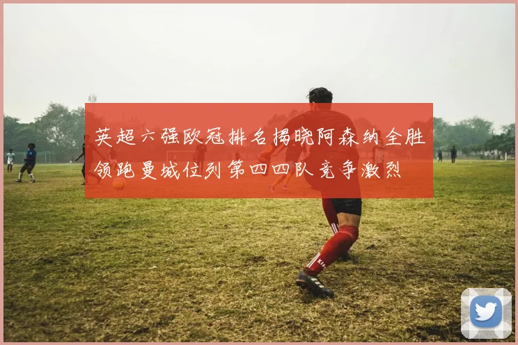 英超六强欧冠排名揭晓阿森纳全胜领跑曼城位列第四四队竞争激烈
