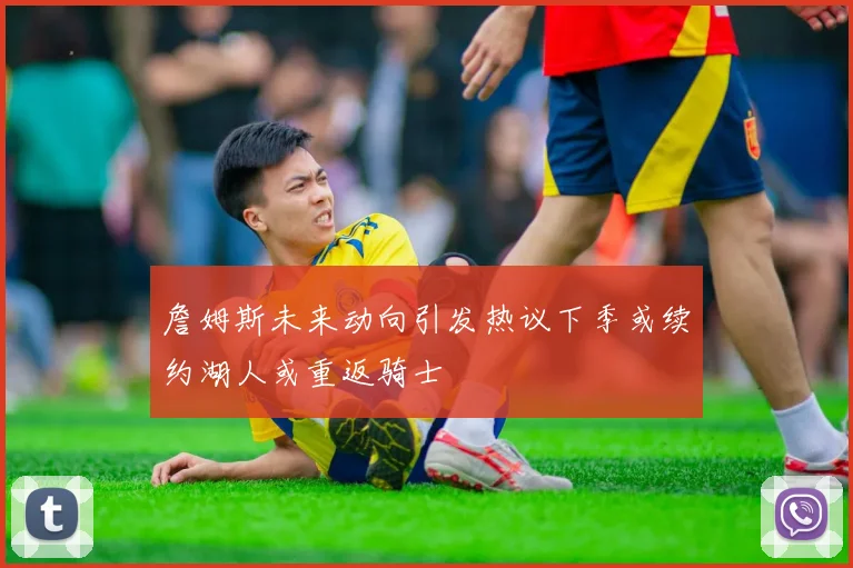 詹姆斯未来动向引发热议下季或续约湖人或重返骑士