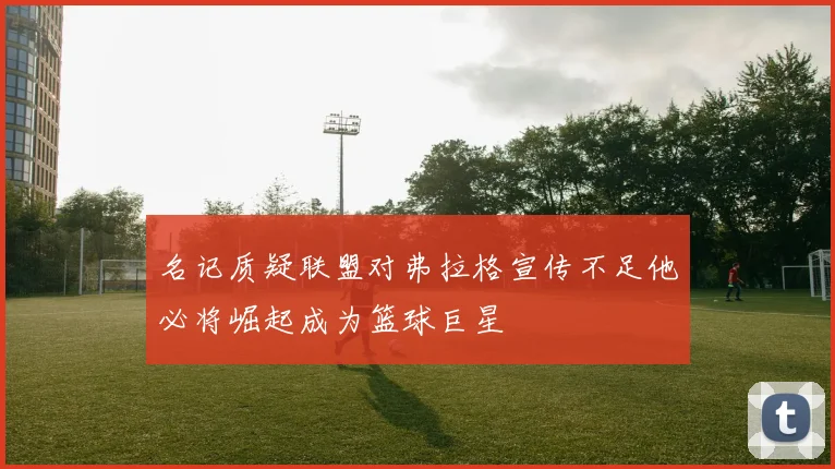 名记质疑联盟对弗拉格宣传不足他必将崛起成为篮球巨星
