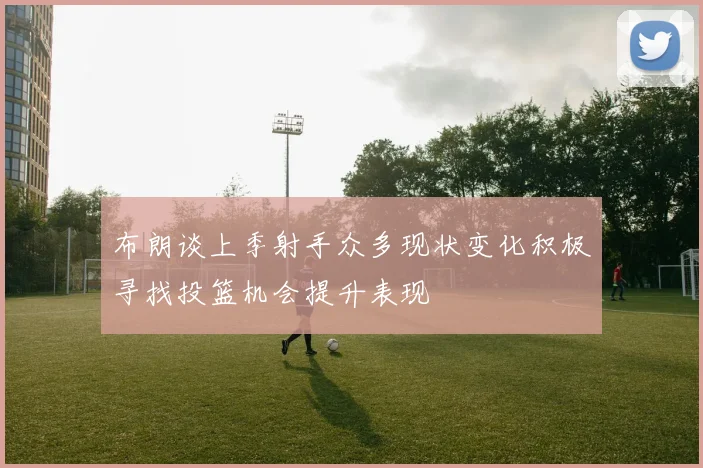 布朗谈上季射手众多现状变化积极寻找投篮机会提升表现