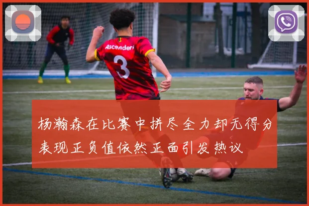 杨瀚森在比赛中拼尽全力却无得分表现正负值依然正面引发热议