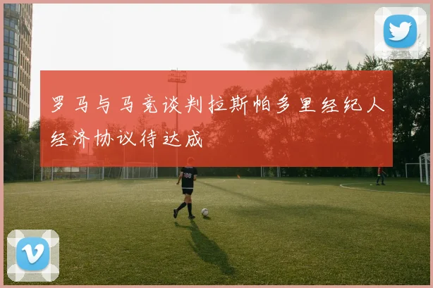 罗马与马竞谈判拉斯帕多里经纪人经济协议待达成