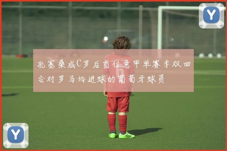 孔塞桑成C罗后首位意甲单赛季双回合对罗马均进球的葡萄牙球员