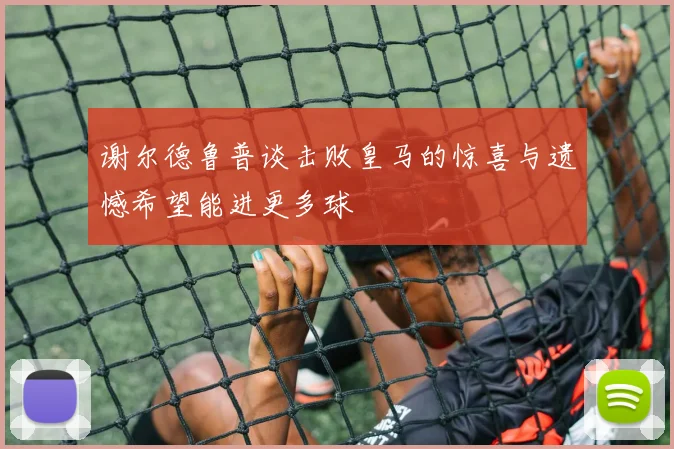 谢尔德鲁普谈击败皇马的惊喜与遗憾希望能进更多球