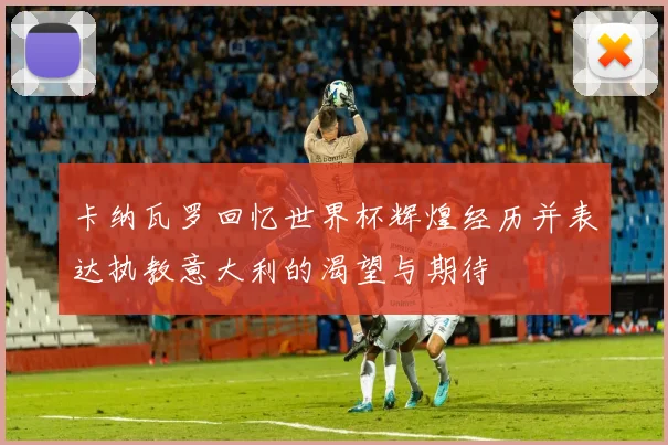 卡纳瓦罗回忆世界杯辉煌经历并表达执教意大利的渴望与期待
