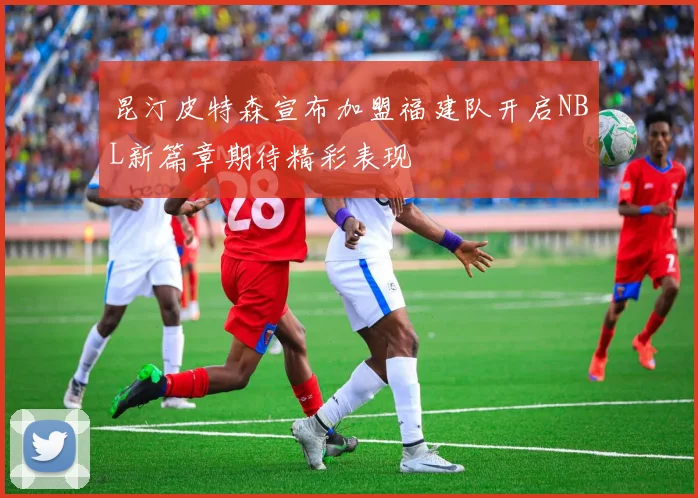 昆汀皮特森宣布加盟福建队开启NBL新篇章期待精彩表现