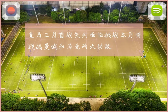 皇马三月首战失利面临挑战本月将迎战曼城和马竞两大劲敌