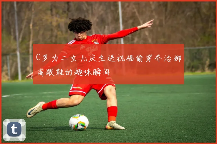 C罗为二女儿庆生送祝福偷穿乔治娜高跟鞋的趣味瞬间