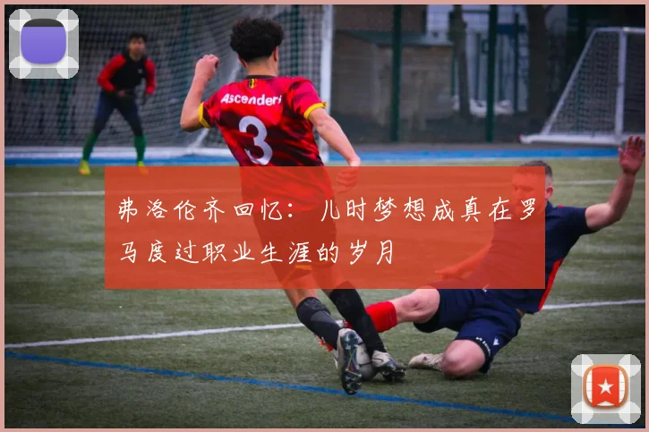 弗洛伦齐回忆：儿时梦想成真在罗马度过职业生涯的岁月