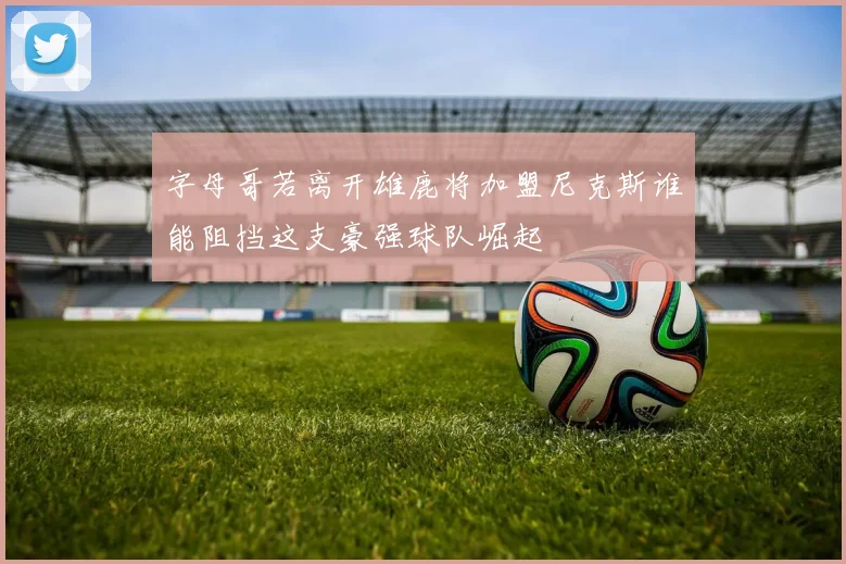 字母哥若离开雄鹿将加盟尼克斯谁能阻挡这支豪强球队崛起