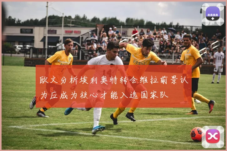 欧文分析埃利奥特转会维拉前景认为应成为核心才能入选国家队