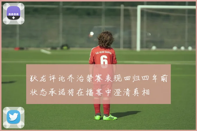 狄龙评论乔治禁赛表现回归四年前状态承诺将在播客中澄清真相