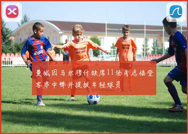 曼城因马尔穆什缺席11场考虑福登客串中锋并提拔年轻球员