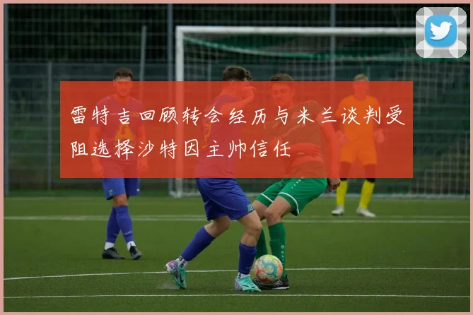 雷特吉回顾转会经历与米兰谈判受阻选择沙特因主帅信任