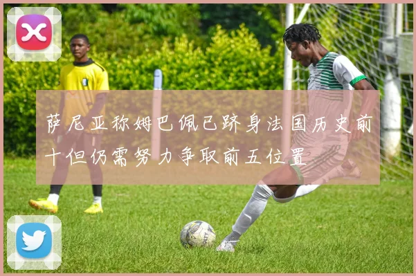 萨尼亚称姆巴佩已跻身法国历史前十但仍需努力争取前五位置