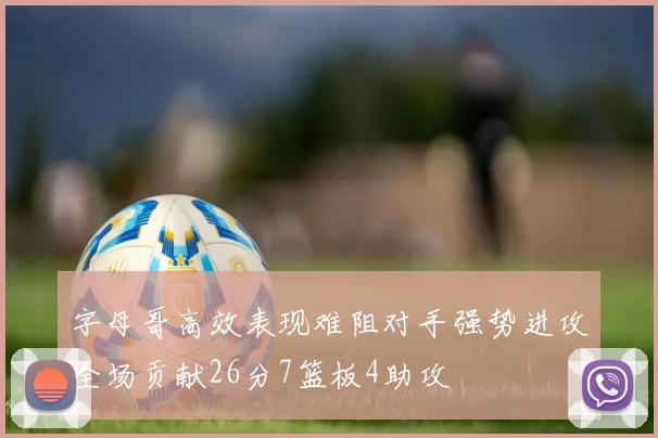字母哥高效表现难阻对手强势进攻全场贡献26分7篮板4助攻