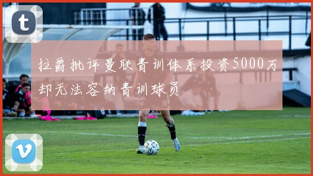 拉爵批评曼联青训体系投资5000万却无法容纳青训球员