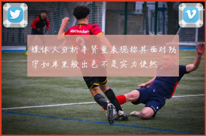媒体人分析李贤重表现称其面对防守如库里般出色不是实力使然
