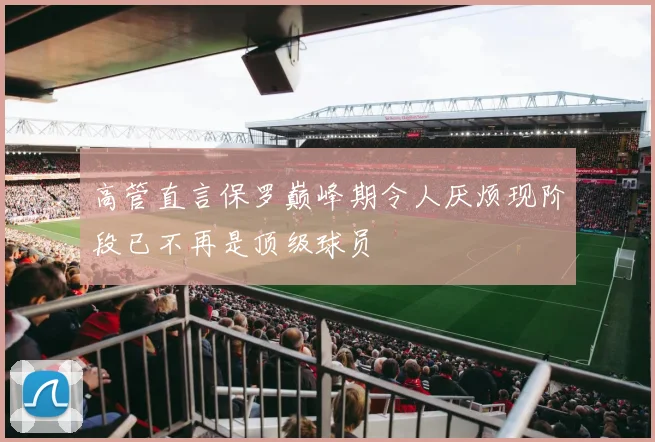 高管直言保罗巅峰期令人厌烦现阶段已不再是顶级球员