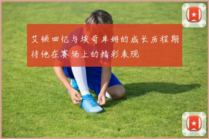 艾顿回忆与埃奇库姆的成长历程期待他在赛场上的精彩表现