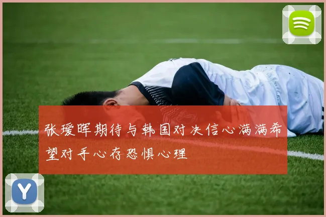 张瑷晖期待与韩国对决信心满满希望对手心存恐惧心理