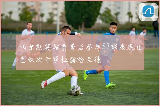 帕尔默英超首秀后参与57球表现出色仅次于萨拉赫哈兰德