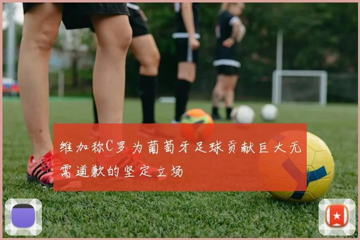 维加称C罗为葡萄牙足球贡献巨大无需道歉的坚定立场